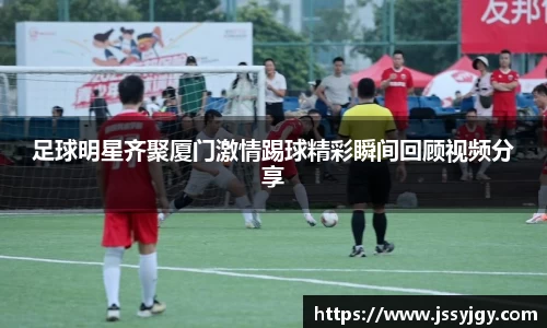 足球明星齐聚厦门激情踢球精彩瞬间回顾视频分享